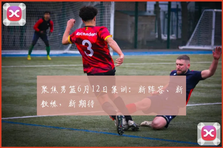 聚焦男篮6月12日集训：新阵容、新教练，新期待
