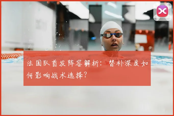 法国队首发阵容解析：替补深度如何影响战术选择？