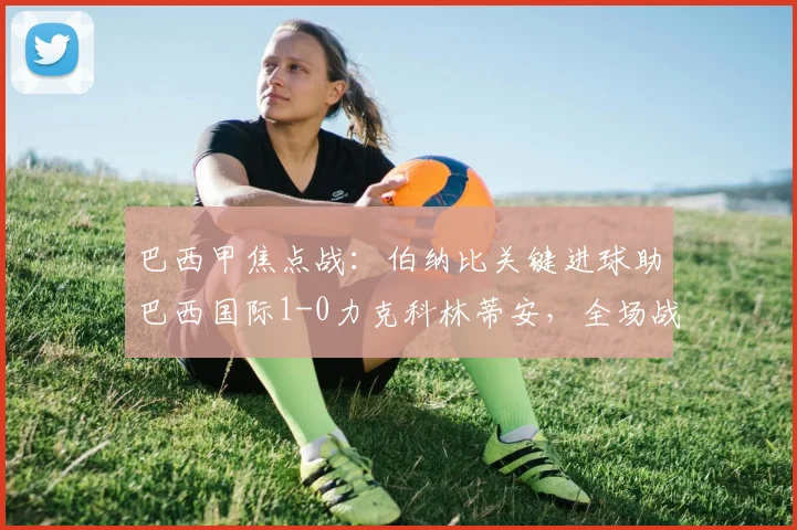 巴西甲焦点战：伯纳比关键进球助巴西国际1-0力克科林蒂安，全场战报分析