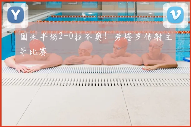 国米半场2-0拉齐奥！劳塔罗传射主导比赛