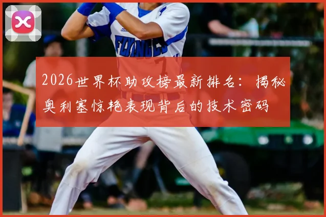 2026世界杯助攻榜最新排名：揭秘奥利塞惊艳表现背后的技术密码
