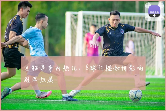 金靴争夺白热化，8球门槛如何影响冠军归属