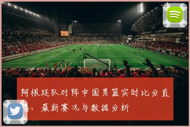 阿根廷队对阵中国男篮实时比分直播，最新赛况与数据分析