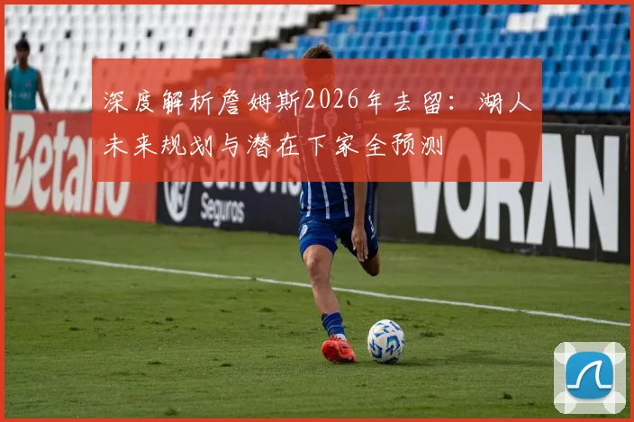 深度解析詹姆斯2026年去留：湖人未来规划与潜在下家全预测