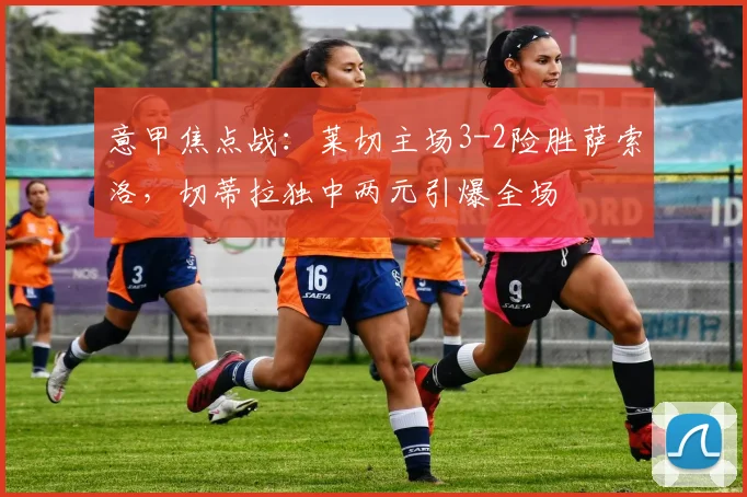 意甲焦点战：莱切主场3-2险胜萨索洛，切蒂拉独中两元引爆全场