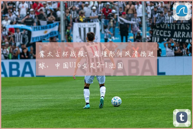 蒙太古杯战报：周瑾彤何风清扬进球，中国U16女足2-1法国
