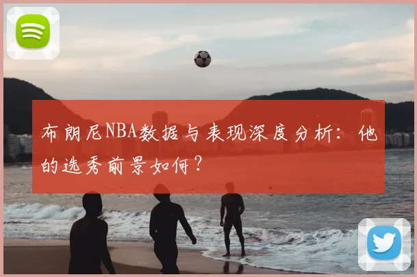 布朗尼NBA数据与表现深度分析：他的选秀前景如何？