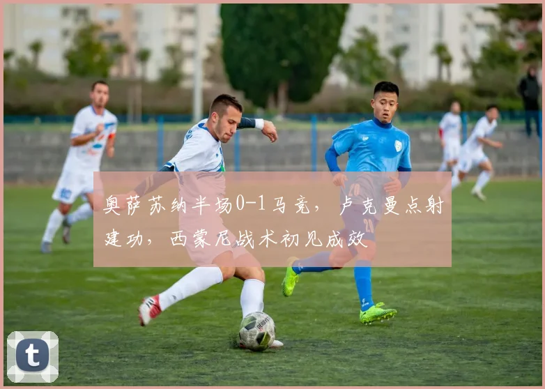 奥萨苏纳半场0-1马竞，卢克曼点射建功，西蒙尼战术初见成效