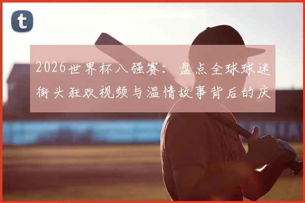 2026世界杯八强赛：盘点全球球迷街头狂欢视频与温情故事背后的庆祝方式