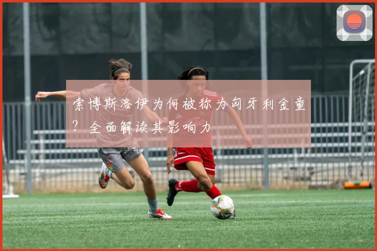 索博斯洛伊为何被称为匈牙利金童？全面解读其影响力