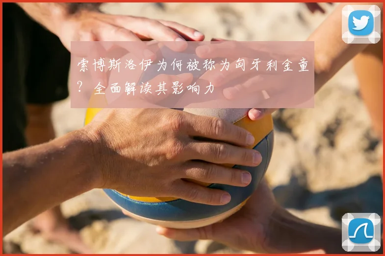 索博斯洛伊为何被称为匈牙利金童?全面解读其影响力