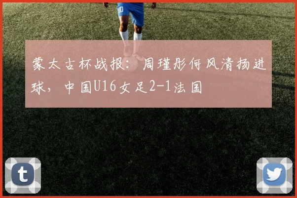 蒙太古杯战报：周瑾彤何风清扬进球，中国U16女足2-1法国